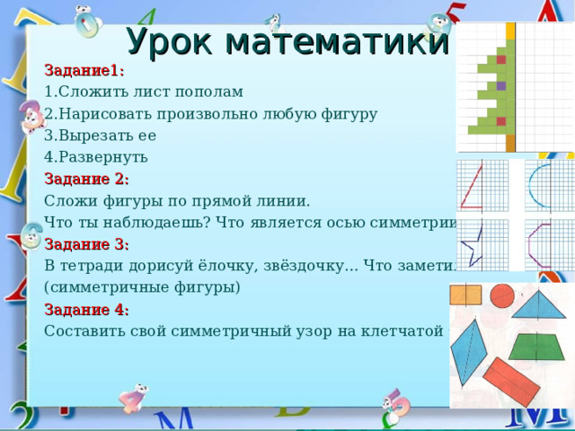Урок математики Задание1: 1.Сложить лист пополам 2.Нарисовать произвольно любую фигуру 3.Вырезать ее 4.Развернуть Задание 2: Сложи фигуры по прямой линии. Что ты наблюдаешь? Что является осью симметрии? Задание 3: В тетради дорисуй ёлочку, звёздочку… Что заметили? (симметричные фигуры) Задание 4: Составить свой симметричный узор  на клетчатой бумаге. 