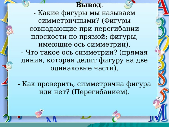   Вывод .  - Какие фигуры мы называем симметричными? (Фигуры совпадающие при перегибании плоскости по прямой; фигуры, имеющие ось симметрии).  - Что такое ось симметрии? (прямая линия, которая делит фигуру на две одинаковые части).   - Как проверить, симметрична фигура или нет? (Перегибанием).   