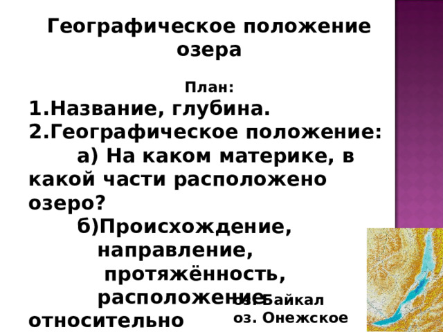 Географическое положение озера  План: Название, глубина. Географическое положение:  а) На каком материке, в какой части расположено озеро?  б)Происхождение,  направление,  протяжённость,  расположение относительно  других форм рельефа. оз. Байкал оз. Онежское 