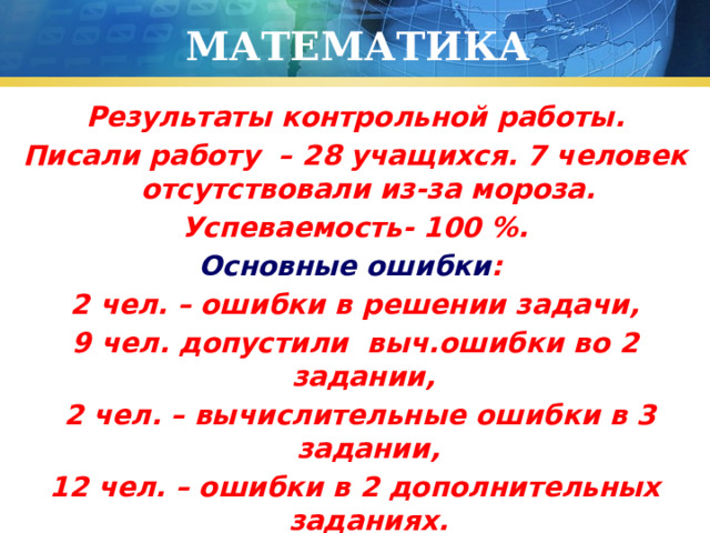 МАТЕМАТИКА Результаты контрольной работы. Писали работу – 28 учащихся. 7 человек отсутствовали из-за мороза. Успеваемость- 100 %. Основные ошибки : 2 чел. – ошибки в решении задачи, 9 чел. допустили выч.ошибки во 2 задании,  2 чел. – вычислительные ошибки в 3 задании, 12 чел. – ошибки в 2 дополнительных заданиях. 