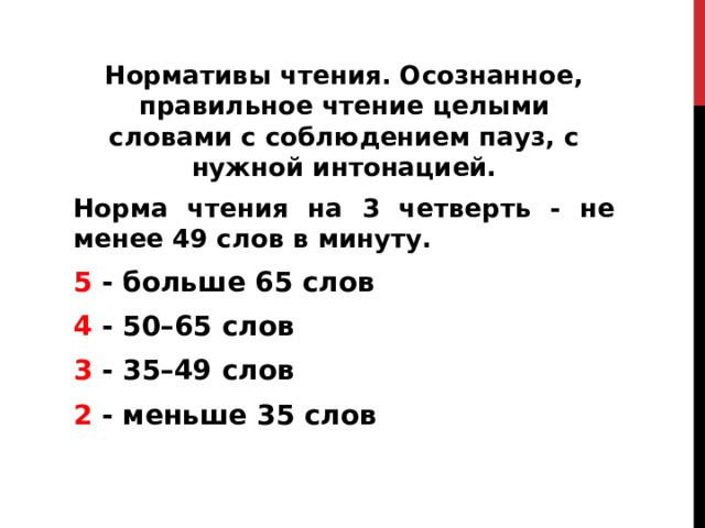 Нормативы чтения. Осознанное, правильное чтение целыми словами с соблюдением пауз, с нужной интонацией. Норма чтения на 3 четверть - не менее 49 слов в минуту. 5 - больше 65 слов 4 - 50–65 слов 3 - 35–49 слов 2 - меньше 35 слов    