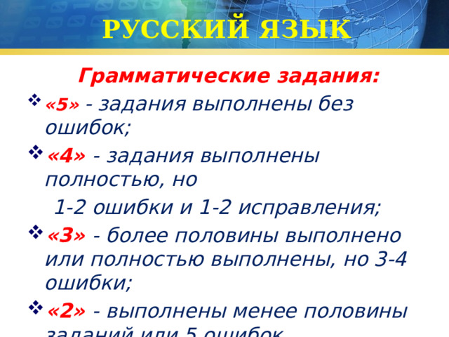 РУССКИЙ ЯЗЫК Грамматические задания: «5»  - задания выполнены без ошибок; «4» - задания выполнены полностью, но  1-2 ошибки и 1-2 исправления; «3»  - более половины выполнено или полностью выполнены, но 3-4 ошибки; «2»  - выполнены менее половины заданий или 5 ошибок. 
