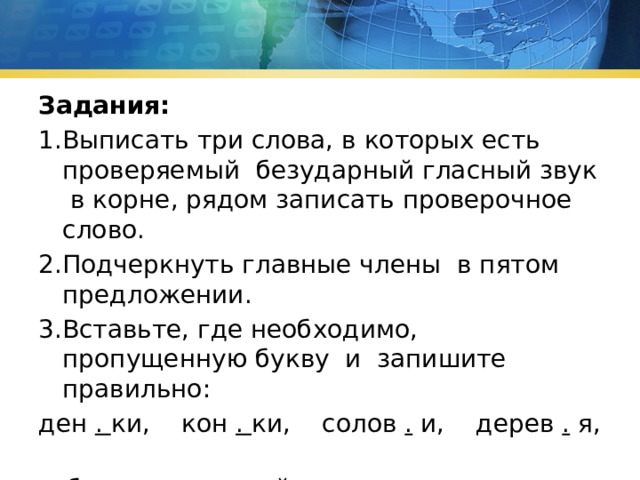 Задания: 1.Выписать три слова, в которых есть проверяемый безударный гласный звук в корне, рядом записать проверочное слово. 2.Подчеркнуть главные члены в пятом предложении. 3.Вставьте, где необходимо, пропущенную букву и запишите правильно: ден . ки, кон . ки, солов . и, дерев . я, суб . ота, хок . ей. 