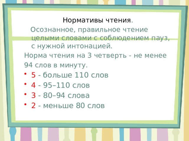 Нормативы чтения .  Осознанное, правильное чтение целыми словами с соблюдением пауз, с нужной интонацией. Норма чтения на 3 четверть - не менее 94 слов в минуту. 5 - больше 110 слов 4 - 95–110 слов 3 - 80–94 слова 2 - меньше 80 слов 