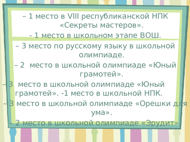 – 1 место в VIII республиканской НПК «Секреты мастеров». - 1 место в школьном этапе ВОШ. – 3 место по русскому языку в школьной олимпиаде. – 2 место в школьной олимпиаде «Юный грамотей». – 3 место в школьной олимпиаде «Юный грамотей». -1 место в школьной НПК. – 3 место в школьной олимпиаде «Орешки для ума». – 2 место в школьной олимпиаде «Эрудит». 