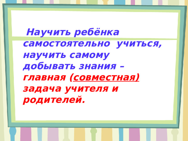  Научить ребёнка самостоятельно учиться, научить самому добывать знания – главная ( совместная) задача учителя и родителей.  