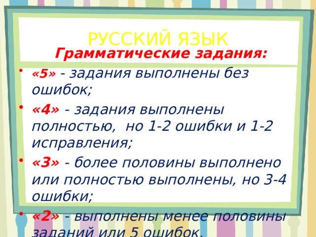 РУССКИЙ ЯЗЫК Грамматические задания: «5»  - задания выполнены без ошибок; «4» - задания выполнены полностью, но 1-2 ошибки и 1-2 исправления; «3»  - более половины выполнено или полностью выполнены, но 3-4 ошибки; «2»  - выполнены менее половины заданий или 5 ошибок. 
