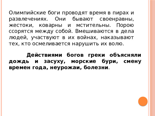 Олимпийские боги проводят время в пирах и развлечениях. Они бывают своенравны, жестоки, коварны и мстительны. Порою ссорятся между собой. Вмешиваются в дела людей, участвуют в их войнах, наказывают тех, кто осмеливается нарушить их волю.  Действиями богов греки объясняли дождь и засуху, морские бури, смену времен года, неурожаи, болезни . 