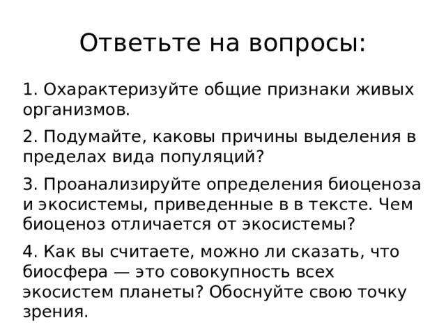 Ответьте на вопросы: 1. Охарактеризуйте общие признаки живых организмов. 2. Подумайте, каковы причины выделения в пределах вида популяций? 3. Проанализируйте определения биоценоза и экосистемы, приведенные в в тексте. Чем биоценоз отличается от экосистемы? 4. Как вы считаете, можно ли сказать, что биосфера — это совокупность всех экосистем планеты? Обоснуйте свою точку зрения.  