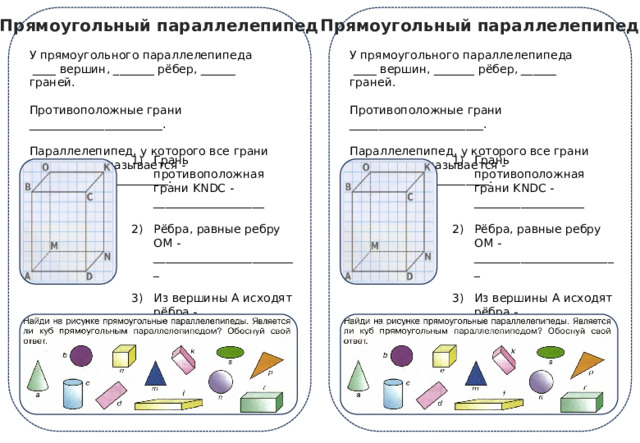 Прямоугольный параллелепипед Прямоугольный параллелепипед У прямоугольного параллелепипеда У прямоугольного параллелепипеда  ____ вершин, _______ рёбер, ______ граней.  ____ вершин, _______ рёбер, ______ граней. Противоположные грани _______________________. Противоположные грани _______________________. Параллелепипед, у которого все грани одинаковые называется - ________________________. Параллелепипед, у которого все грани одинаковые называется - ________________________. Грань противоположная грани KNDC - ___________________ Грань противоположная грани KNDC - ___________________ Рёбра, равные ребру OM - _________________________ Рёбра, равные ребру OM - _________________________ Из вершины А исходят рёбра - ___________________________ Из вершины А исходят рёбра - ___________________________ DN – общее ребро для граней: ___________________________ DN – общее ребро для граней: ___________________________ 