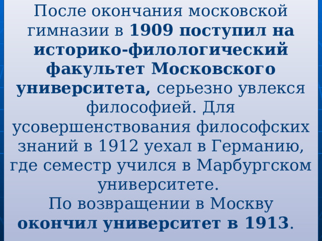 После окончания московской гимназии в 1909 поступил на историко-филологический факультет Московского университета, серьезно увлекся философией. Для усовершенствования философских знаний в 1912 уехал в Германию, где семестр учился в Марбургском университете. По возвращении в Москву окончил университет в 1913 .   