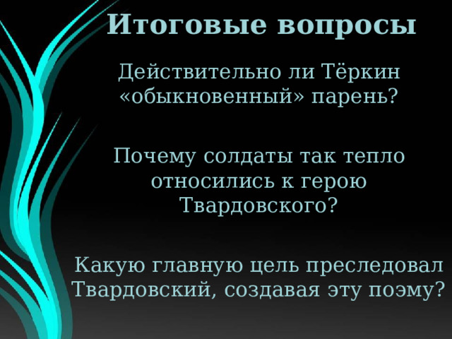 Итоговые вопросы Действительно ли Тёркин «обыкновенный» парень? Почему солдаты так тепло относились к герою Твардовского? Какую главную цель преследовал Твардовский, создавая эту поэму? 