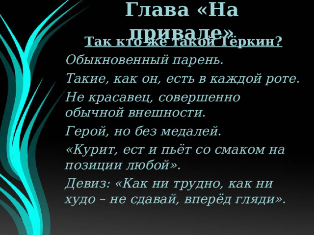 Глава «На привале» Так кто же такой Тёркин? Обыкновенный парень. Такие, как он, есть в каждой роте. Не красавец, совершенно обычной внешности. Герой, но без медалей. «Курит, ест и пьёт со смаком на позиции любой». Девиз: «Как ни трудно, как ни худо – не сдавай, вперёд гляди». 