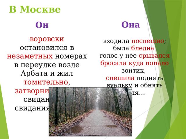 В Москве Она Он воровски остановился в незаметных номерах в переулке возле Арбата и жил томительно , затворником - от свидания до свидания с нею. входила поспешно ; была бледна  голос у нее срывался бросала куда попало зонтик, спешила поднять вуальку и обнять меня… 