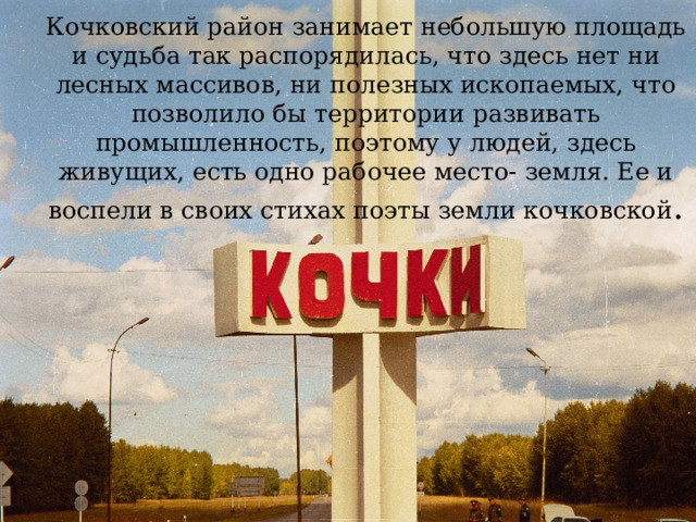 Кочковский район занимает небольшую площадь и судьба так распорядилась, что здесь нет ни лесных массивов, ни полезных ископаемых, что позволило бы территории развивать промышленность, поэтому у людей, здесь живущих, есть одно рабочее место- земля. Ее и воспели в своих стихах поэты земли кочковской . 