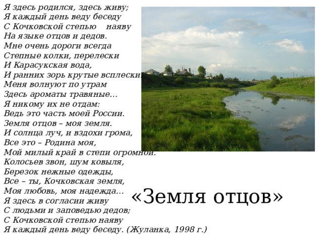 Я здесь родился, здесь живу; Я каждый день веду беседу С Кочковской степью наяву На языке отцов и дедов. Мне очень дороги всегда Степные колки, перелески И Карасукская вода, И ранних зорь крутые всплески. Меня волнуют по утрам Здесь ароматы травяные… Я никому их не отдам: Ведь это часть моей России. Земля отцов – моя земля. И солнца луч, и вздохи грома, Все это – Родина моя, Мой милый край в степи огромной. Колосьев звон, шум ковыля, Березок нежные одежды, Все – ты, Кочковская земля, Моя любовь, моя надежда… Я здесь в согласии живу С людьми и заповедью дедов; С Кочковской степью наяву Я каждый день веду беседу. (Жуланка, 1998 г.) «Земля отцов» 