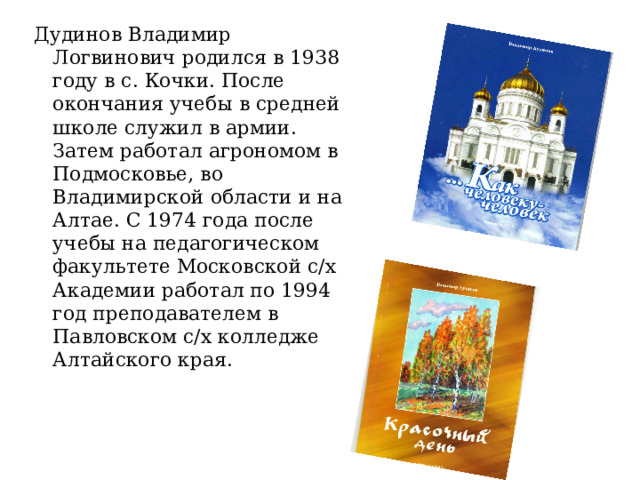 Дудинов Владимир Логвинович родился в 1938 году в с. Кочки. После окончания учебы в средней школе служил в армии. Затем работал агрономом в Подмосковье, во Владимирской области и на Алтае. С 1974 года после учебы на педагогическом факультете Московской с/х Академии работал по 1994 год преподавателем в Павловском с/х колледже Алтайского края. 