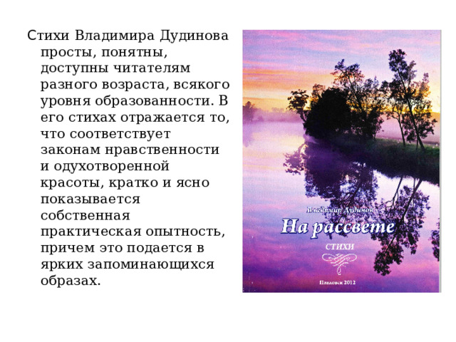 С тихи Владимира Дудинова просты, понятны, доступны читателям разного возраста, всякого уровня образованности. В его стихах отражается то, что соответствует законам нравственности и одухотворенной красоты, кратко и ясно показывается собственная практическая опытность, причем это подается в ярких запоминающихся образах. 
