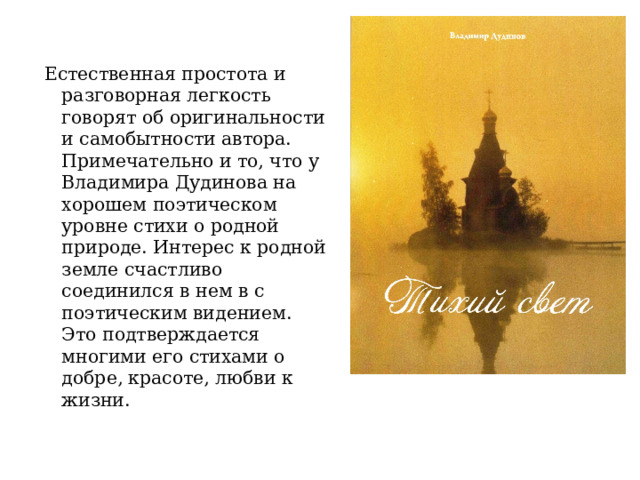 Естественная простота и разговорная легкость говорят об оригинальности и самобытности автора. Примечательно и то, что у Владимира Дудинова на хорошем поэтическом уровне стихи о родной природе. Интерес к родной земле счастливо соединился в нем в с поэтическим видением. Это подтверждается многими его стихами о добре, красоте, любви к жизни. 