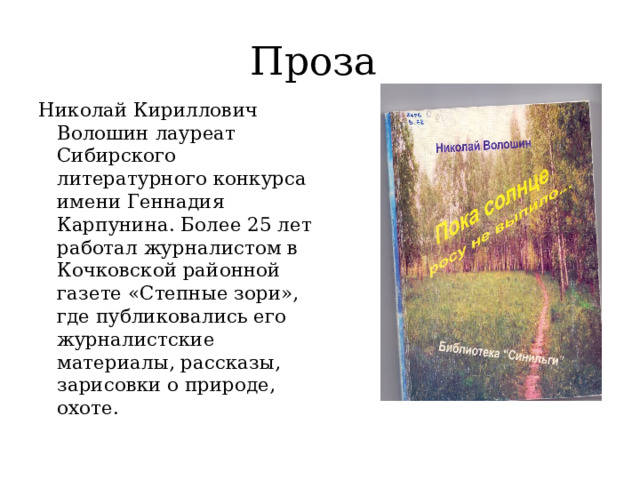 Проза Николай Кириллович Волошин лауреат Сибирского литературного конкурса имени Геннадия Карпунина. Более 25 лет работал журналистом в Кочковской районной газете «Степные зори», где публиковались его журналистские материалы, рассказы, зарисовки о природе, охоте. 
