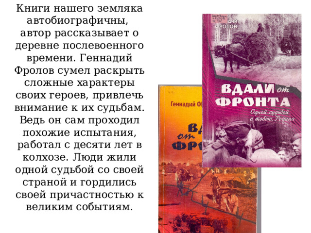 Книги нашего земляка автобиографичны, автор рассказывает о деревне послевоенного времени. Геннадий Фролов сумел раскрыть сложные характеры своих героев, привлечь внимание к их судьбам. Ведь он сам проходил похожие испытания, работал с десяти лет в колхозе. Люди жили одной судьбой со своей страной и гордились своей причастностью к великим событиям. 