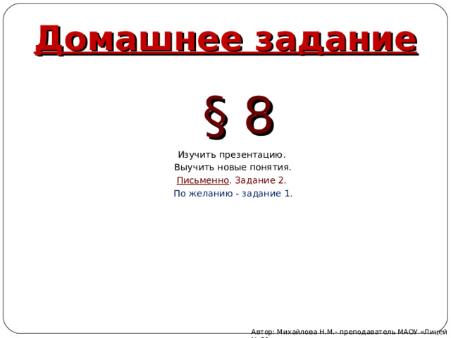 Домашнее задание § 8 Изучить презентацию. Выучить новые понятия. Письменно . Задание 2. По желанию - задание 1. Автор: Михайлова Н.М.- преподаватель МАОУ «Лицей № 21» 