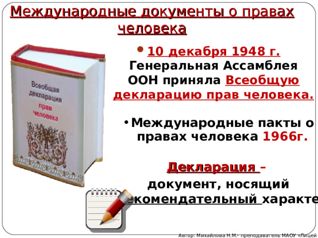 Международные документы о правах человека 10 декабря 1948 г. Генеральная Ассамблея ООН приняла Всеобщую декларацию прав человека. Международные пакты о правах человека 1966г. Декларация – документ, носящий рекомендательный характер Автор: Михайлова Н.М.- преподаватель МАОУ «Лицей № 21» 