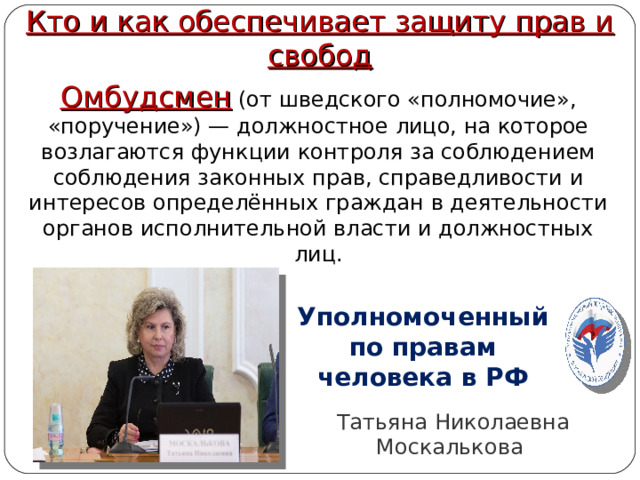 Кто и как обеспечивает защиту прав и свобод Омбудсмен (от шведского «полномочие», «поручение») — должностное лицо, на которое возлагаются функции контроля за соблюдением соблюдения законных прав, справедливости и интересов определённых граждан в деятельности органов исполнительной власти и должностных лиц. Уполномоченный по правам человека в РФ Татьяна Николаевна Москалькова  