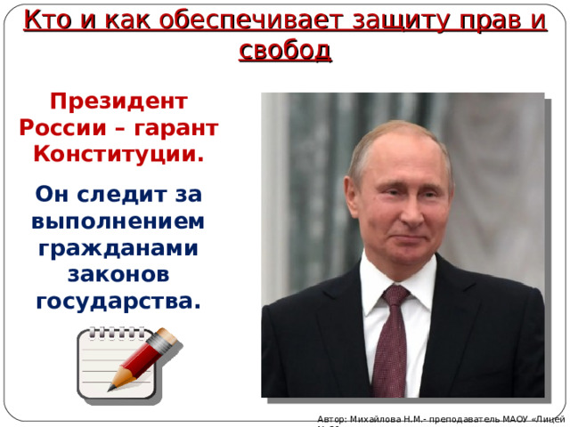 Кто и как обеспечивает защиту прав и свобод Президент России – гарант Конституции. Он следит за выполнением гражданами законов государства. Автор: Михайлова Н.М.- преподаватель МАОУ «Лицей № 21» 