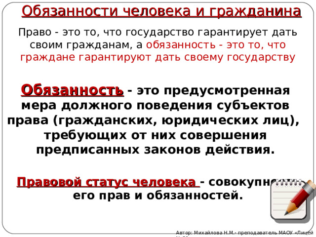 Обязанности человека и гражданина Право - это то, что государство гарантирует дать своим гражданам, а обязанность - это то, что граждане гарантируют дать своему государству Обязанность  - это предусмотренная мера должного поведения субъектов права (гражданских, юридических лиц), требующих от них совершения предписанных законов действия. Правовой статус человека - совокупность его прав и обязанностей. Автор: Михайлова Н.М.- преподаватель МАОУ «Лицей № 21» 