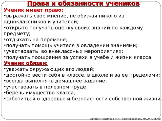 Права и обязанности учеников Ученик имеет право: выражать свое мнение, не обижая никого из одноклассников и учителей; открыто получать оценку своих знаний по каждому предмету; отдыхать на перемене; получать помощь учителя в овладении знаниями; участвовать во внеклассных мероприятиях; получать поощрения за успехи в учебе и жизни класса. Ученик обязан: уважать окружающих его людей; достойно вести себя в классе, в школе и за ее пределами; всегда выполнять домашнее задание; участвовать в полезном труде; беречь имущество класса; заботиться о здоровье и безопасности собственной жизни. Автор: Михайлова Н.М.- преподаватель МАОУ «Лицей № 21» 