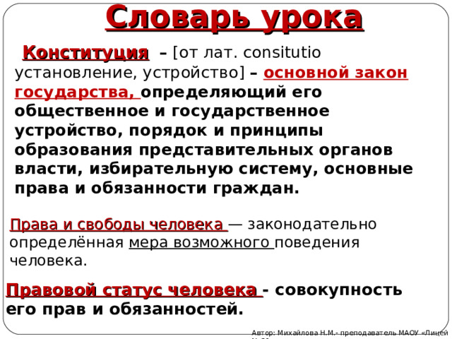 Словарь урока  Конституция  – [ от лат. consitutio установление, устройство ]  – основной закон государства, определяющий его общественное и государственное устройство, порядок и принципы образования представительных органов власти, избирательную систему, основные права и обязанности граждан. Права и свободы человека — законодательно определённая мера возможного поведения человека. Правовой статус человека - совокупность его прав и обязанностей. Автор: Михайлова Н.М.- преподаватель МАОУ «Лицей № 21» 