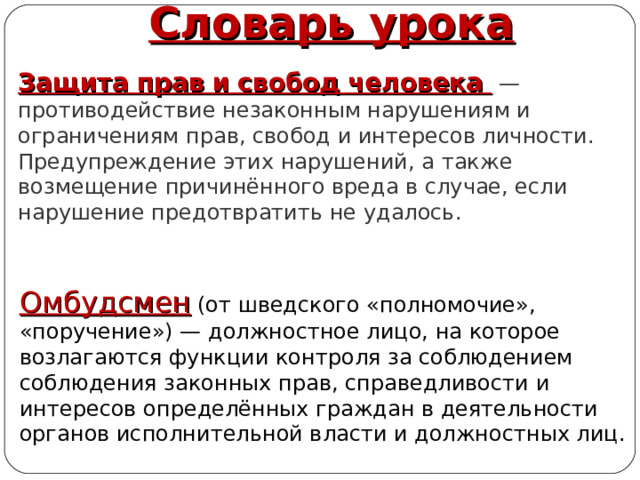 Словарь урока Защита прав   и   свобод   человека  — противодействие незаконным нарушениям и ограничениям прав, свобод и интересов личности. Предупреждение этих нарушений, а также возмещение причинённого вреда в случае, если нарушение предотвратить не удалось. Омбудсмен (от шведского «полномочие», «поручение») — должностное лицо, на которое возлагаются функции контроля за соблюдением соблюдения законных прав, справедливости и интересов определённых граждан в деятельности органов исполнительной власти и должностных лиц. Автор: Михайлова Н.М.- преподаватель МАОУ «Лицей № 21» 