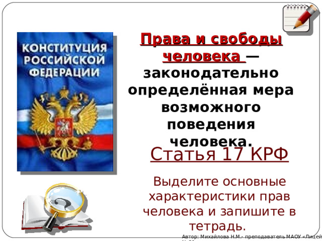 Права и свободы человека — законодательно определённая мера возможного поведения человека. Статья 17 КРФ Выделите основные характеристики прав человека и запишите в тетрадь. Автор: Михайлова Н.М.- преподаватель МАОУ «Лицей № 21» 