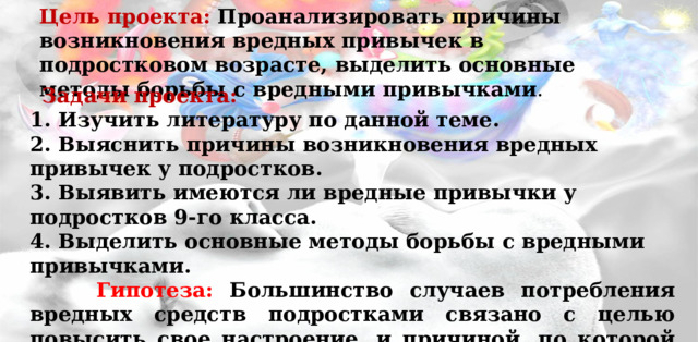 Цель проекта: Проанализировать причины возникновения вредных привычек в подростковом возрасте, выделить основные методы борьбы с вредными привычками .    Задачи проекта: 1. Изучить литературу по данной теме. 2. Выяснить причины возникновения вредных привычек у подростков. 3. Выявить имеются ли вредные привычки у подростков 9-го класса. 4. Выделить основные методы борьбы с вредными привычками.  Гипотеза: Большинство случаев потребления вредных средств подростками связано с целью повысить свое настроение, и причиной, по которой они впервые стали их употреблять (спиртные напитки, сигареты, наркотики) является желание повзрослеть.   
