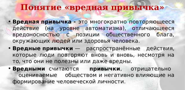 Понятие «вредная привычка»   Вредная привычка - это многократно повторяющееся действие (на уровне автоматизма), отличающееся вредоносностью с позиции общественного блага, окружающих людей или здоровья человека. Вредные   привычки  — распространённые действия, которые люди повторяют вновь и вновь, несмотря на то, что они не полезны или даже вредны. Вредными  считаются  привычки , отрицательно оцениваемые обществом и негативно влияющие на формирование человеческой личности. 