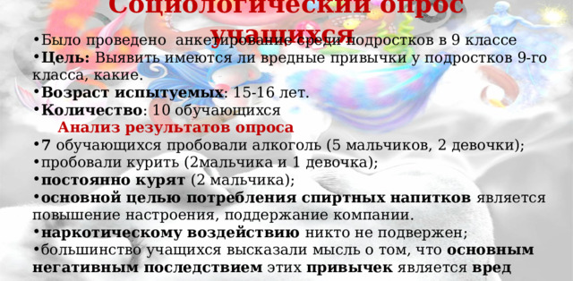 Социологический опрос учащихся   Было проведено анкетирование среди подростков в 9 классе Цель: Выявить имеются ли вредные привычки у подростков 9-го класса, какие. Возраст испытуемых : 15-16 лет. Количество : 10 обучающихся  Анализ результатов опроса 7 обучающихся пробовали алкоголь (5 мальчиков, 2 девочки); пробовали курить (2мальчика и 1 девочка); постоянно курят (2 мальчика); основной целью потребления спиртных напитков является повышение настроения, поддержание компании. наркотическому воздействию никто не подвержен; большинство учащихся высказали мысль о том, что основным негативным последствием этих привычек является вред здоровью . 