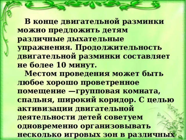   В конце двигательной разминки можно предложить детям различные дыхательные упражнения. Продолжительность двигательной разминки составляет не более 10 минут. Местом проведения может быть любое хорошо проветренное помещение —групповая комната, спальня, широкий коридор. С целью активизации двигательной деятельности детей советуем одновременно организовывать несколько игровых зон в различных местах и предоставлять детям возможность самим выбрать игру 