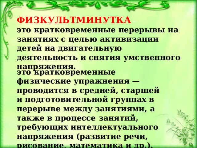 ФИЗКУЛЬТМИНУТКА – это кратковременные перерывы на занятиях с целью активизации детей на двигательную деятельность и снятия умственного напряжения.    это кратковременные физические упражнения — проводится в средней, старшей и подготовительной группах в перерыве между занятиями, а также в процессе занятий, требующих интеллектуального напряжения (развитие речи, рисование, математика и др.). 