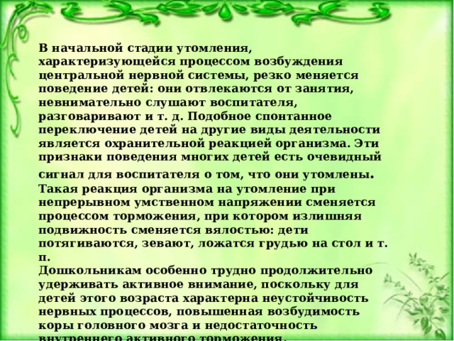 В начальной стадии утомления, характеризующейся процессом возбуждения центральной нервной системы, резко меняется поведение детей: они отвлекаются от занятия, невнимательно слушают воспитателя, разговаривают и т. д. Подобное спонтанное переключение детей на другие виды деятельности является охранительной реакцией организма. Эти признаки поведения многих детей есть очевидный сигнал для воспитателя о том, что они утомлены . Такая реакция организма на утомление при непрерывном умственном напряжении сменяется процессом торможения, при котором излишняя подвижность сменяется вялостью: дети потягиваются, зевают, ложатся грудью на стол и т. п. Дошкольникам особенно трудно продолжительно удерживать активное внимание, поскольку для детей этого возраста характерна неустойчивость нервных процессов, повышенная возбудимость коры головного мозга и недостаточность внутреннего активного торможения.  