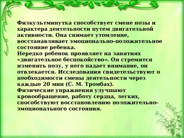 Физкультминутка способствует смене позы и характера деятельности путем двигательной активности. Она снимает утомление, восстанавливает эмоционально-положительное состояние ребенка. Нередко ребенок проявляет на занятиях «двигательное беспокойство». Он стремится изменить позу, у него падает внимание, он отвлекается. Исследования свидетельствуют о необходимости смены деятельности через каждые 20 мин (С. М. Тромбах). Физические упражнения улучшают кровообращение, работу сердца, легких, способствуют восстановлению положительно-эмоционального состояния. 