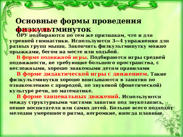 Основные формы проведения физкультминуток В форме ОРУ.  ОРУ подбираются по тем же признакам, что и для утренней гимнастики. Используются 3—4 упражнения для разных групп мышц. Закончить физкультминутку можно прыжками, бегом на месте или ходьбой. В форме подвижной игры .  Подбираются игры средней подвижности, не требующие большого пространства, с несложными, хорошо знакомыми детям правилами В форме дидактической игры с движением . Такие физкультминутки хорошо вписываются в занятия по ознакомлению с природой, по звуковой (фонетической) культуре речи, по математике. В форме танцевальных движений . Используются между структурными частями занятия под звукозапись, пение воспитателя или самих детей. Больше всего подходят мелодии умеренного ритма, негромкие, иногда плавные.  