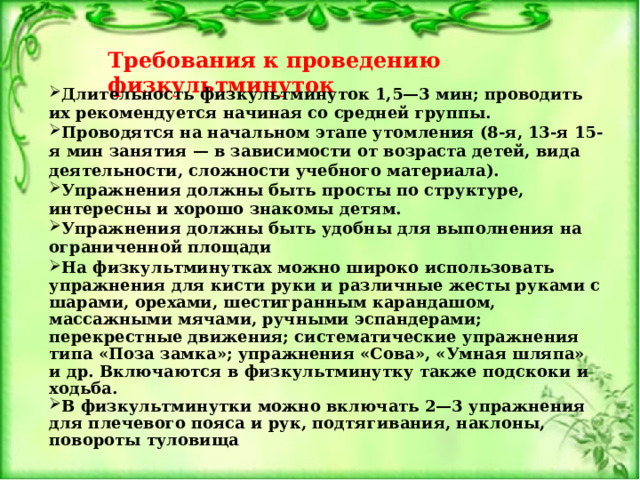 Требования к проведению физкультминуток Длительность физкультминуток 1,5—3 мин; проводить их рекомендуется начиная со средней группы. Проводятся на начальном этапе утомления (8-я, 13-я 15-я мин занятия — в зависимости от возраста детей, вида деятельности, сложности учебного материала). Упражнения должны быть просты по структуре, интересны и хорошо знакомы детям. Упражнения должны быть удобны для выполнения на ограниченной площади           На физкультминутках можно широко использовать упражнения для кисти руки и различные жесты руками с шарами, орехами, шестигранным карандашом, массажными мячами, ручными эспандерами; перекрестные движения; систематические упражнения типа «Поза замка»; упражнения «Сова», «Умная шляпа» и др. Включаются в физкультминутку также подскоки и ходьба. В физкультминутки можно включать 2—3 упражнения для плечевого пояса и рук, подтягивания, наклоны, повороты туловища 