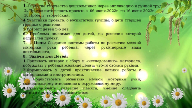 1. Развитие творчества дошкольников через аппликацию и ручной труд.  2. Продолжительность проекта с 06 июня.2022г по 16 июня 2022г  3. Проект: творческий. 4. Участники проекта: о воспитатели группы; о дети старшей группы; о родители. 5. Возраст детей 5-6 лет. 6. Проблема значимая для детей, на решение которой направлен проект. 7. Цель: Создание системы работы по развитию мелкой моторики руки ребенка, через рукотворные виды деятельности, 8. Задачи  для  Детей: 1. Лрививать интерес к сбору и «исследованию» материала, побуждать у ребенка желание делать что-то своими руками. 2. Формировать у детей практические навыки работы с материалами и инструментами. 3.. Содействовать развитию мелкой моторики руки, созидательному отношению к окружающему миру. 4. Стимулировать развитие памяти, умение следовать устным инструкциям воспитателя. 