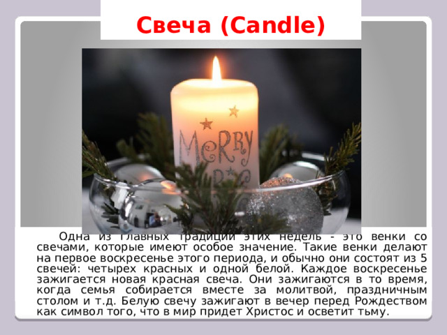 Свеча (Candle)   Одна из главных традиций этих недель - это венки со свечами, которые имеют особое значение. Такие венки делают на первое воскресенье этого периода, и обычно они состоят из 5 свечей: четырех красных и одной белой. Каждое воскресенье зажигается новая красная свеча. Они зажигаются в то время, когда семья собирается вместе за молитвой, праздничным столом и т.д. Белую свечу зажигают в вечер перед Рождеством как символ того, что в мир придет Христос и осветит тьму. 
