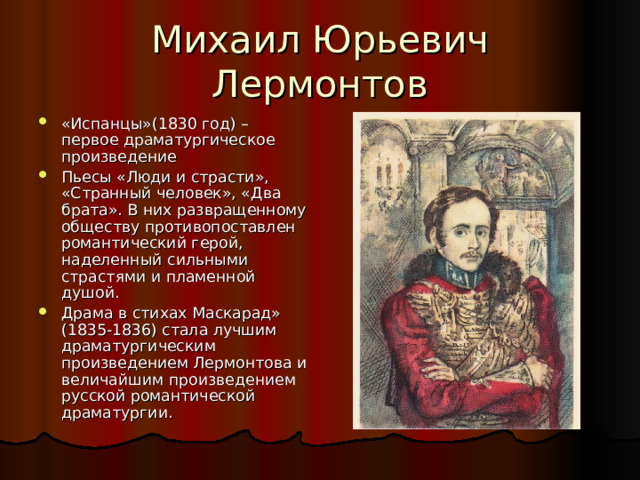 «Испанцы»(1830 год) – первое драматургическое произведение Пьесы «Люди и страсти», «Странный человек», «Два брата». В них развращенному обществу противопоставлен романтический герой, наделенный сильными страстями и пламенной душой. Драма в стихах Маскарад» (1835-1836) стала лучшим драматургическим произведением Лермонтова и величайшим произведением русской романтической драматургии. 