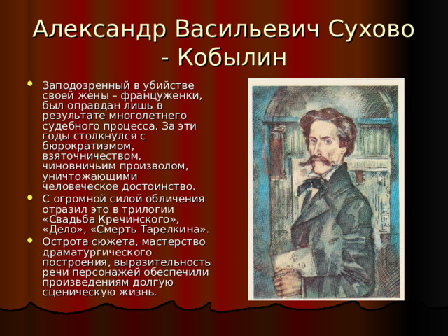Александр Васильевич Сухово - Кобылин Заподозренный в убийстве своей жены – француженки, был оправдан лишь в результате многолетнего судебного процесса. За эти годы столкнулся с бюрократизмом, взяточничеством, чиновничьим произволом, уничтожающими человеческое достоинство. С огромной силой обличения отразил это в трилогии «Свадьба Кречинского», «Дело», «Смерть Тарелкина». Острота сюжета, мастерство драматургического построения, выразительность речи персонажей обеспечили произведениям долгую сценическую жизнь. 