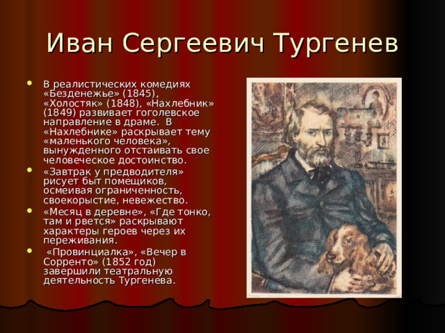 В реалистических комедиях «Безденежье» (1845), «Холостяк» (1848), «Нахлебник» (1849) развивает гоголевское направление в драме. В «Нахлебнике» раскрывает тему «маленького человека», вынужденного отстаивать свое человеческое достоинство. «Завтрак у предводителя» рисует быт помещиков, осмеивая ограниченность, своекорыстие, невежество. «Месяц в деревне», «Где тонко, там и рвется» раскрывают характеры героев через их переживания.  «Провинциалка», «Вечер в Сорренто» (1852 год) завершили театральную деятельность Тургенева. 
