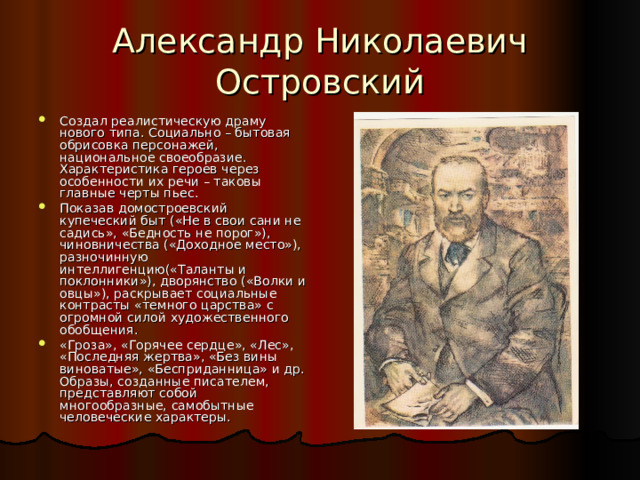 Александр Николаевич Островский Создал реалистическую драму нового типа. Социально – бытовая обрисовка персонажей, национальное своеобразие. Характеристика героев через особенности их речи – таковы главные черты пьес. Показав домостроевский купеческий быт («Не в свои сани не садись», «Бедность не порог»), чиновничества («Доходное место»), разночинную интеллигенцию(«Таланты и поклонники»), дворянство («Волки и овцы»), раскрывает социальные контрасты «темного царства» с огромной силой художественного обобщения. «Гроза», «Горячее сердце», «Лес», «Последняя жертва», «Без вины виноватые», «Бесприданница» и др. Образы, созданные писателем, представляют собой многообразные, самобытные человеческие характеры. 