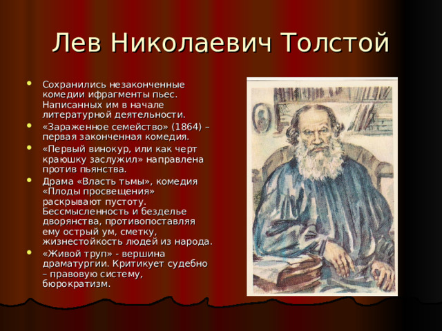 Сохранились незаконченные комедии ифрагменты пьес. Написанных им в начале литературной деятельности. «Зараженное семейство» (1864) –первая законченная комедия. «Первый винокур, или как черт краюшку заслужил» направлена против пьянства. Драма «Власть тьмы», комедия «Плоды просвещения» раскрывают пустоту. Бессмысленность и безделье дворянства, противопоставляя ему острый ум, сметку, жизнестойкость людей из народа. «Живой труп» - вершина драматургии. Критикует судебно – правовую систему, бюрократизм. 